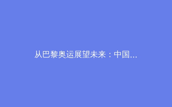 从巴黎奥运展望未来：中国体育的新格局与深层挑战 - 3