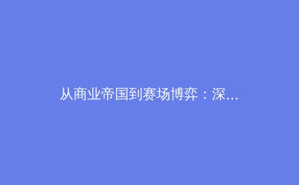 从商业帝国到赛场博弈：深度解析现代体育产业的资本革命与竞技本质的平衡之道